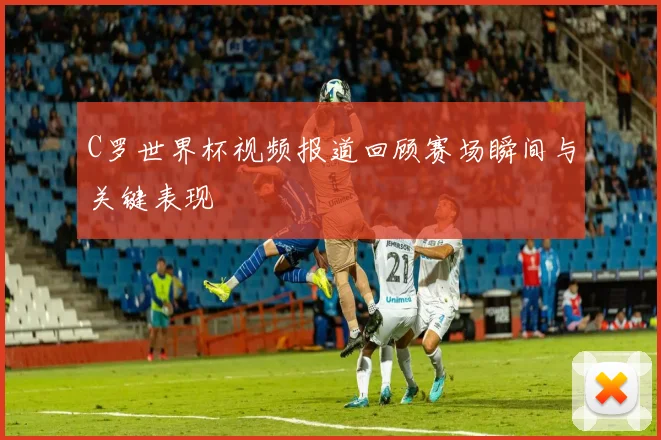 C罗世界杯视频报道回顾赛场瞬间与关键表现