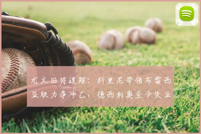 尤文旧将追踪:科里尼带领布雷西亚联力争冲乙,德西利奥至今失业中_赛季_切沃_意丙