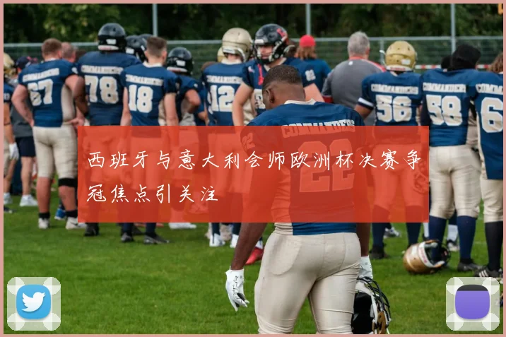 西班牙与意大利会师欧洲杯决赛争冠焦点引关注