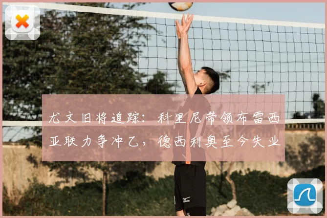 尤文旧将追踪:科里尼带领布雷西亚联力争冲乙,德西利奥至今失业中_赛季_切沃_意丙