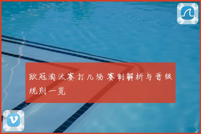 欧冠淘汰赛打几场 赛制解析与晋级规则一览