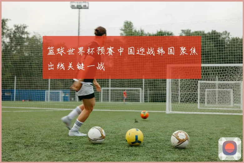 篮球世界杯预赛中国迎战韩国 聚焦出线关键一战