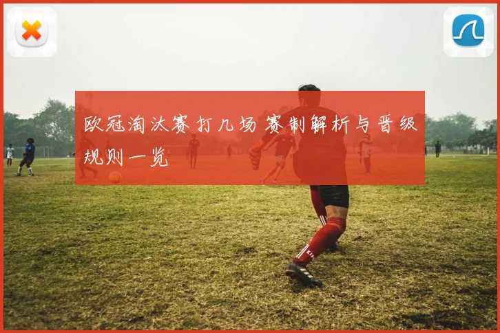 欧冠淘汰赛打几场 赛制解析与晋级规则一览