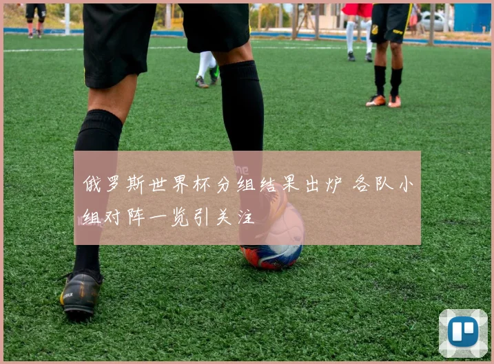 俄罗斯世界杯分组结果出炉 各队小组对阵一览引关注