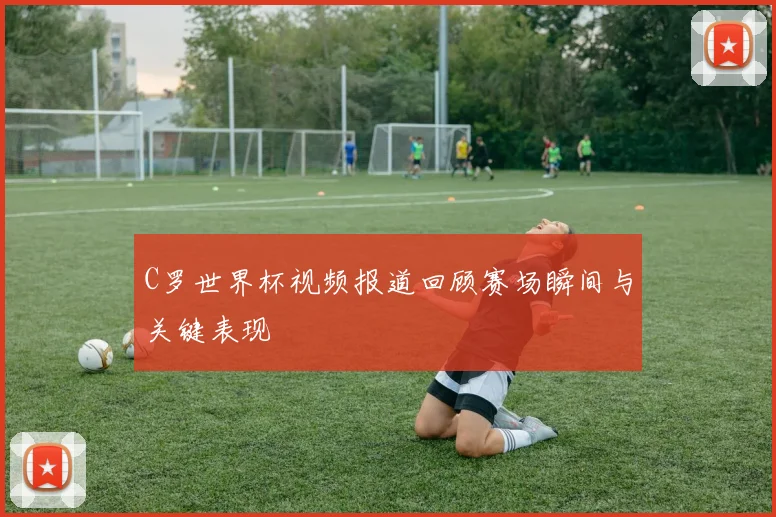 C罗世界杯视频报道回顾赛场瞬间与关键表现
