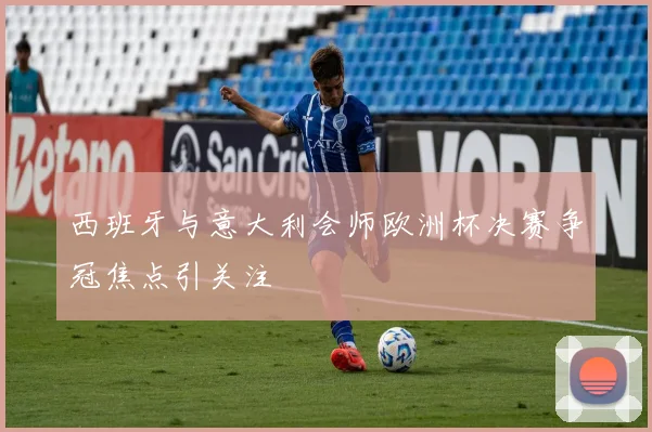 西班牙与意大利会师欧洲杯决赛争冠焦点引关注