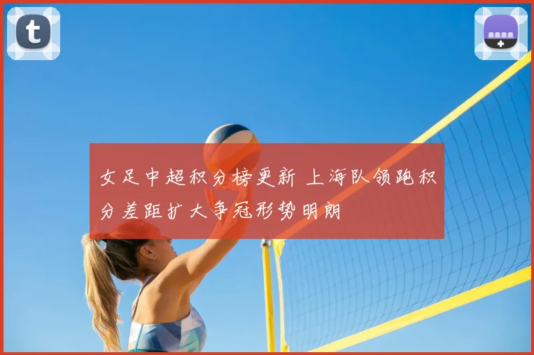 女足中超积分榜更新 上海队领跑积分差距扩大争冠形势明朗
