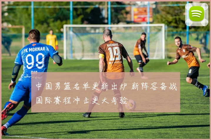 中国男篮名单更新出炉 新阵容备战国际赛程冲击更大考验