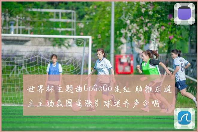 世界杯主题曲GoGoGo走红 助推东道主主场氛围高涨引球迷齐声合唱