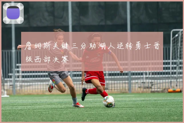 詹姆斯关键三分助湖人逆转勇士晋级西部决赛