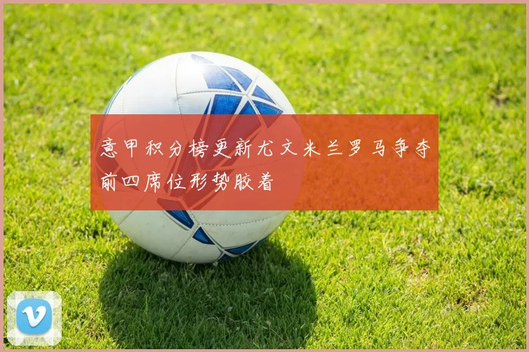 意甲积分榜更新尤文米兰罗马争夺前四席位形势胶着