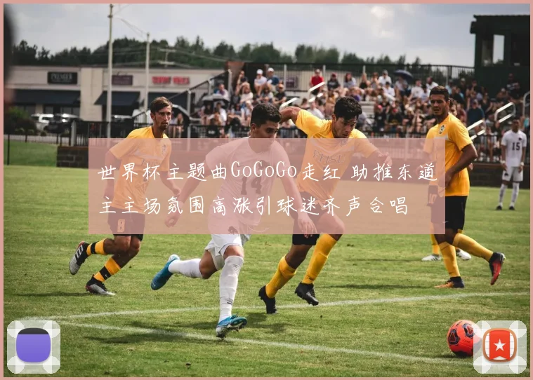 世界杯主题曲GoGoGo走红 助推东道主主场氛围高涨引球迷齐声合唱