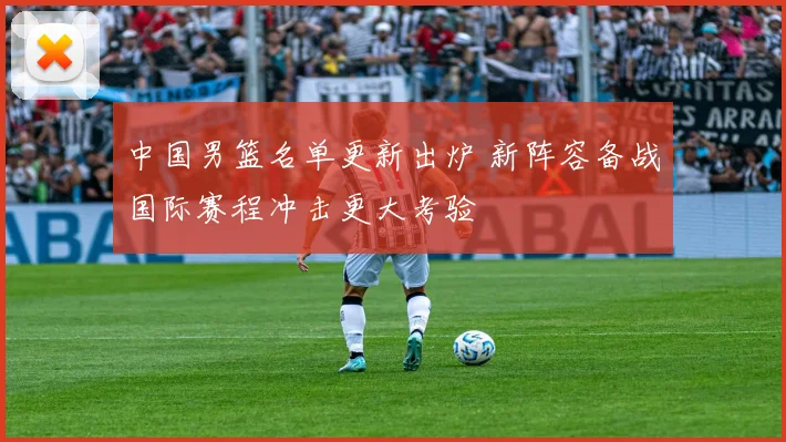 中国男篮名单更新出炉 新阵容备战国际赛程冲击更大考验