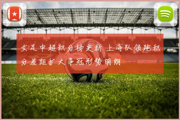 女足中超积分榜更新 上海队领跑积分差距扩大争冠形势明朗