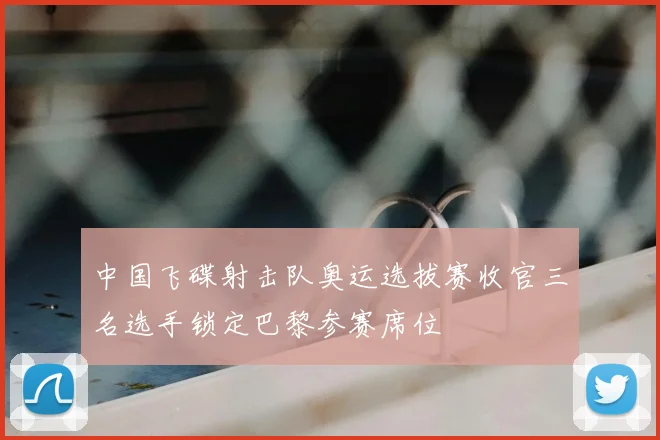 中国飞碟射击队奥运选拔赛收官三名选手锁定巴黎参赛席位