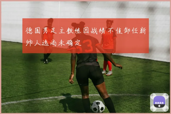 德国男足主教练因战绩不佳卸任新帅人选尚未确定