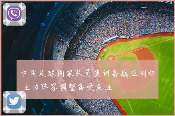 中国足球国家队员集训备战亚洲杯 主力阵容调整备受关注