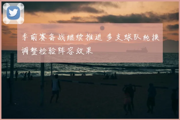 季前赛备战继续推进 多支球队轮换调整检验阵容效果