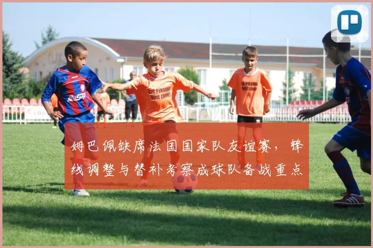 姆巴佩缺席法国国家队友谊赛，锋线调整与替补考察成球队备战重点