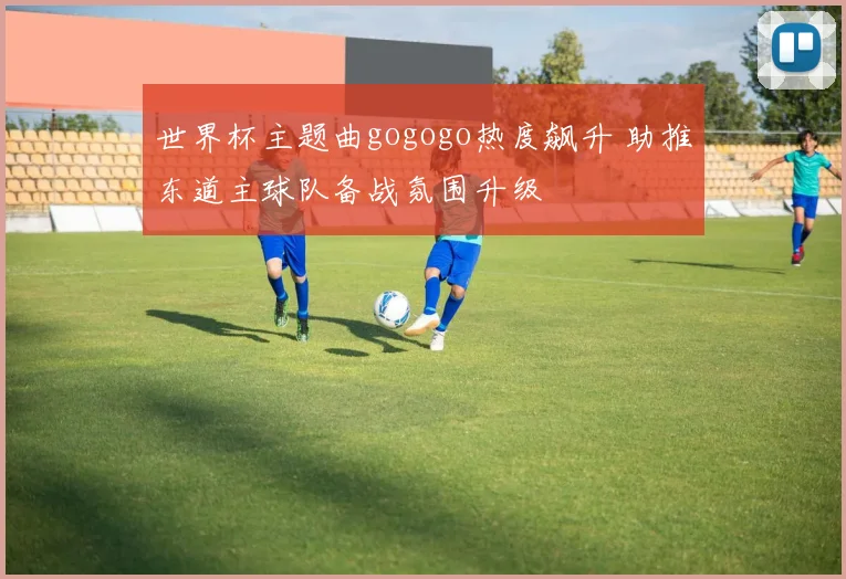 世界杯主题曲gogogo热度飙升 助推东道主球队备战氛围升级