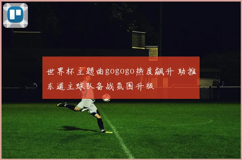 世界杯主题曲gogogo热度飙升 助推东道主球队备战氛围升级