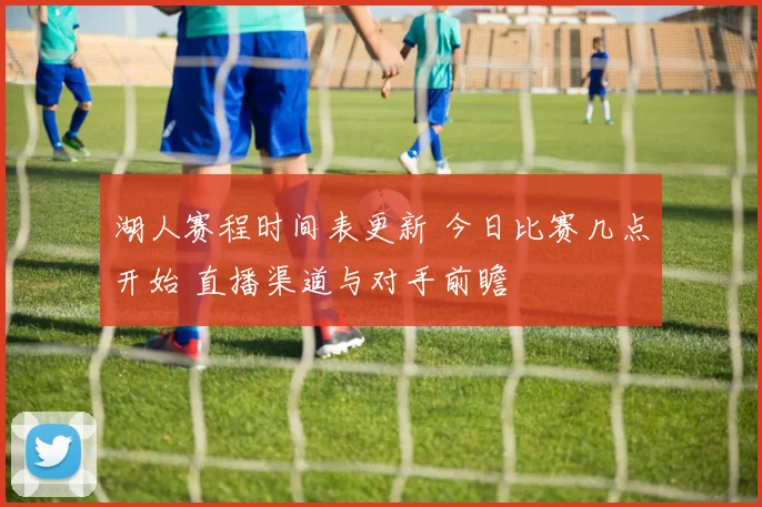 湖人赛程时间表更新 今日比赛几点开始 直播渠道与对手前瞻