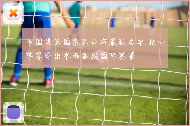 中国男篮国家队公布最新名单 核心阵容浮出水面备战国际赛事