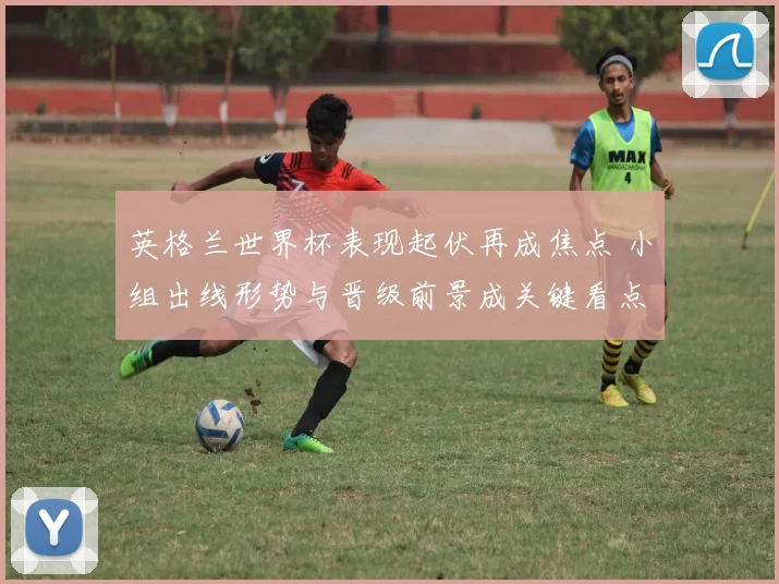 英格兰世界杯表现起伏再成焦点 小组出线形势与晋级前景成关键看点