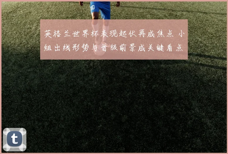 英格兰世界杯表现起伏再成焦点 小组出线形势与晋级前景成关键看点