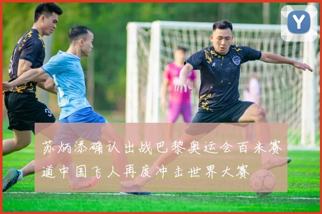 苏炳添确认出战巴黎奥运会百米赛道中国飞人再度冲击世界大赛